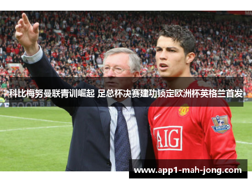 科比梅努曼联青训崛起 足总杯决赛建功锁定欧洲杯英格兰首发