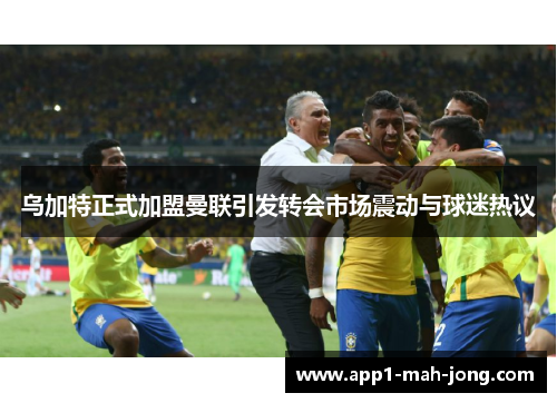 乌加特正式加盟曼联引发转会市场震动与球迷热议 乌加特正式加盟曼联引发转会市场震动与球迷热议