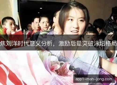 焦刘洋时代意义分析，激励后辈突破泳坛格局
